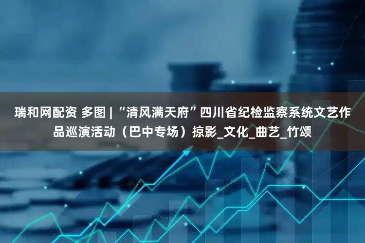 瑞和网配资 多图 | “清风满天府”四川省纪检监察系统文艺作品巡演活动（巴中专场）掠影_文化_曲艺_竹颂