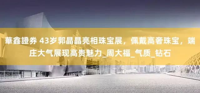 華鑫證券 43岁郭晶晶亮相珠宝展，佩戴高奢珠宝，端庄大气展现高贵魅力_周大福_气质_钻石