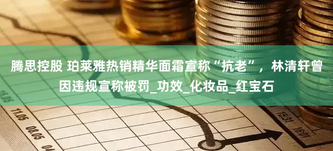 腾思控股 珀莱雅热销精华面霜宣称“抗老”，林清轩曾因违规宣称被罚_功效_化妆品_红宝石