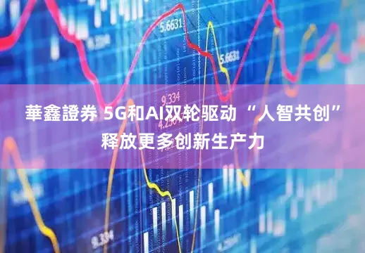 華鑫證券 5G和AI双轮驱动 “人智共创”释放更多创新生产力