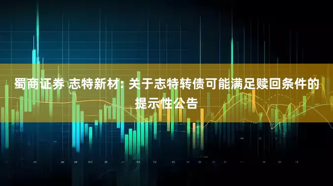 蜀商证券 志特新材: 关于志特转债可能满足赎回条件的提示性公告