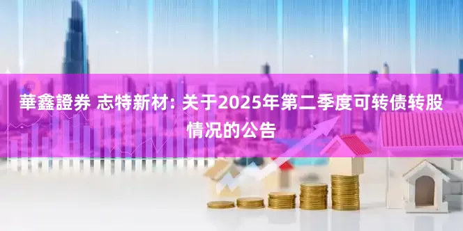 華鑫證券 志特新材: 关于2025年第二季度可转债转股情况的公告