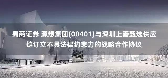 蜀商证券 源想集团(08401)与深圳上善甄选供应链订立不具法律约束力的战略合作协议