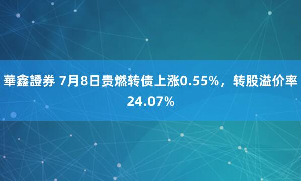 華鑫證券 7月8日贵燃转债上涨0.55%，转股溢价率24.07%