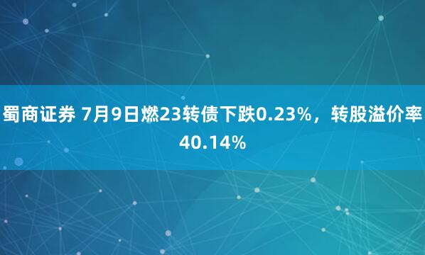蜀商证券 7月9日燃23转债下跌0.23%，转股溢价率40.14%