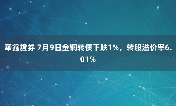 華鑫證券 7月9日金铜转债下跌1%，转股溢价率6.01%