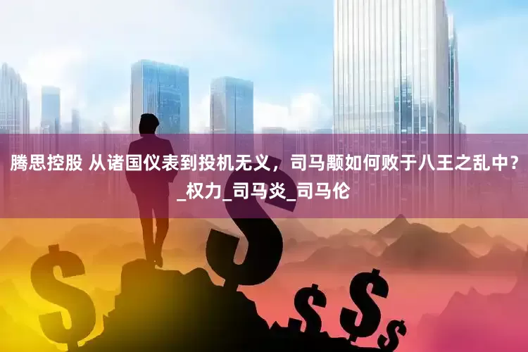 腾思控股 从诸国仪表到投机无义，司马颙如何败于八王之乱中？_权力_司马炎_司马伦