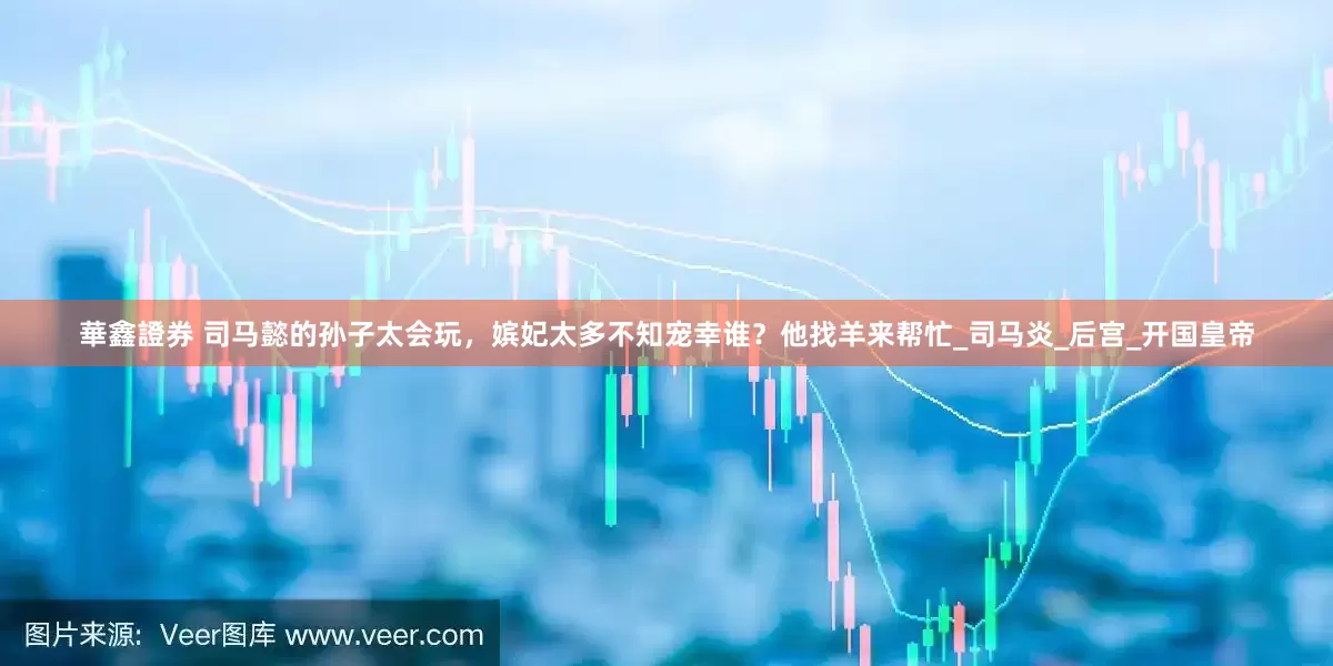 華鑫證券 司马懿的孙子太会玩，嫔妃太多不知宠幸谁？他找羊来帮忙_司马炎_后宫_开国皇帝
