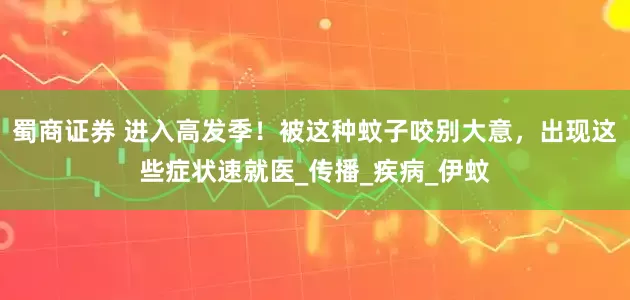 蜀商证券 进入高发季！被这种蚊子咬别大意，出现这些症状速就医_传播_疾病_伊蚊