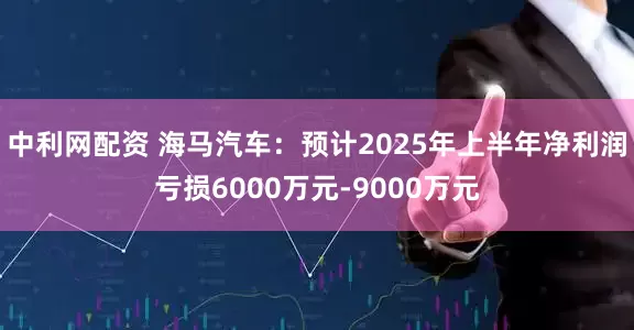 中利网配资 海马汽车：预计2025年上半年净利润亏损6000万元-9000万元