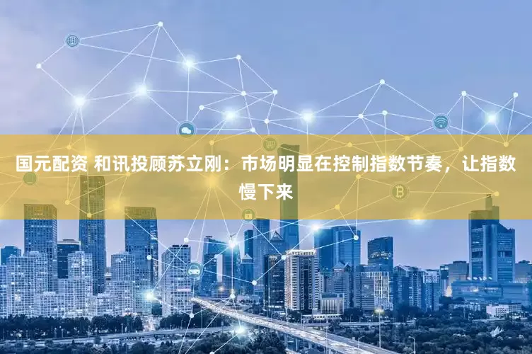 国元配资 和讯投顾苏立刚：市场明显在控制指数节奏，让指数慢下来