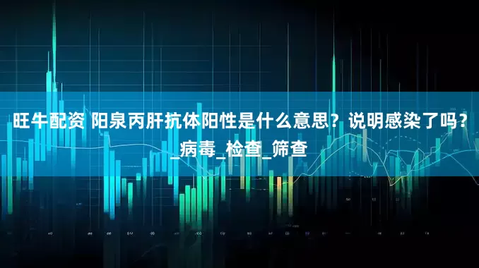 旺牛配资 阳泉丙肝抗体阳性是什么意思？说明感染了吗？_病毒_检查_筛查