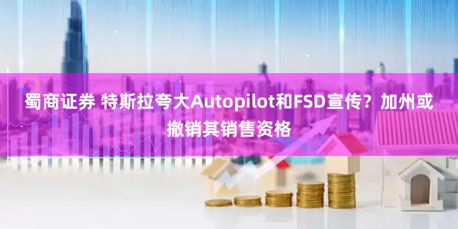 蜀商证券 特斯拉夸大Autopilot和FSD宣传？加州或撤销其销售资格