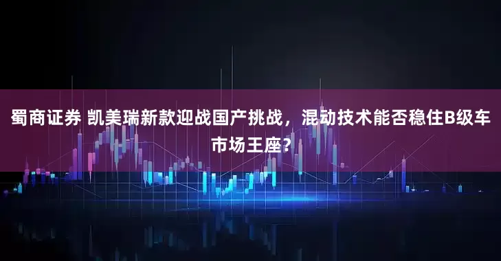 蜀商证券 凯美瑞新款迎战国产挑战，混动技术能否稳住B级车市场王座？