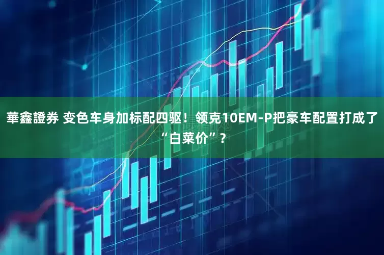 華鑫證券 变色车身加标配四驱！领克10EM-P把豪车配置打成了“白菜价”？