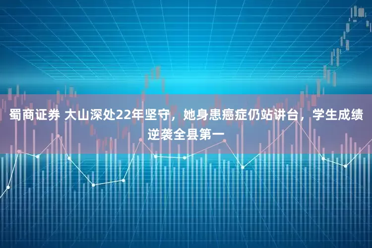 蜀商证券 大山深处22年坚守，她身患癌症仍站讲台，学生成绩逆袭全县第一