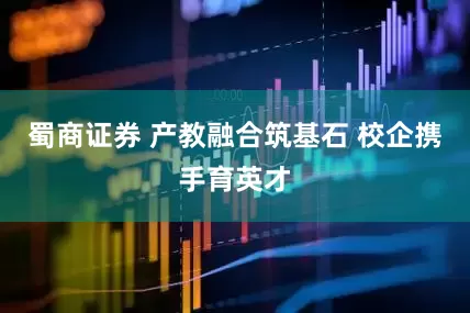 蜀商证券 产教融合筑基石 校企携手育英才