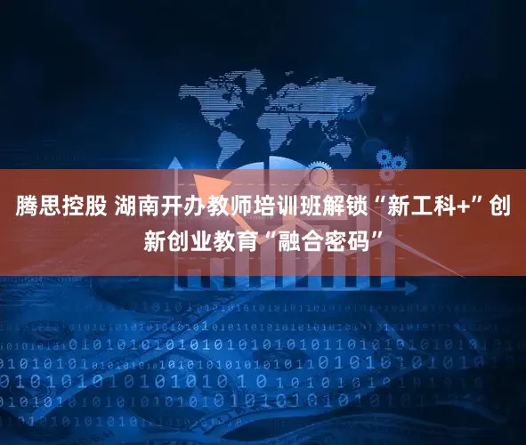 腾思控股 湖南开办教师培训班解锁“新工科+”创新创业教育“融合密码”