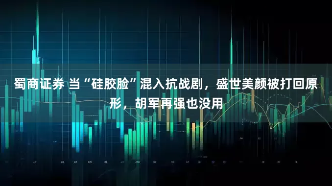 蜀商证券 当“硅胶脸”混入抗战剧，盛世美颜被打回原形，胡军再强也没用