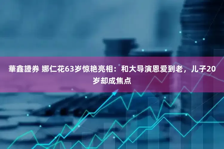 華鑫證券 娜仁花63岁惊艳亮相：和大导演恩爱到老，儿子20岁却成焦点